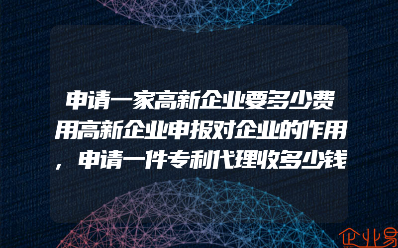 申请一家高新企业要多少费用高新企业申报对企业的作用,申请一件专利代理收多少钱专利代理价格表是怎样的