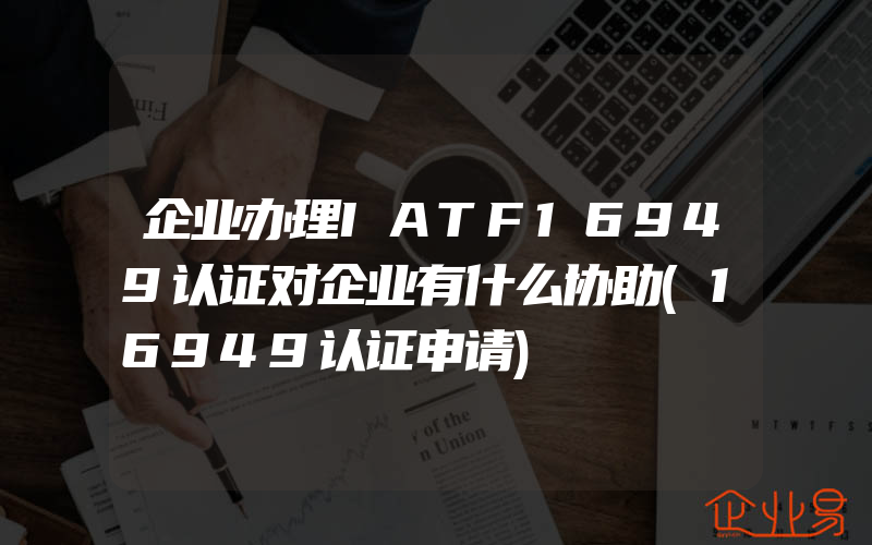 企业办理IATF16949认证对企业有什么协助(16949认证申请)