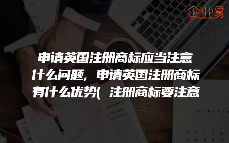 申请英国注册商标应当注意什么问题,申请英国注册商标有什么优势(注册商标要注意什么)