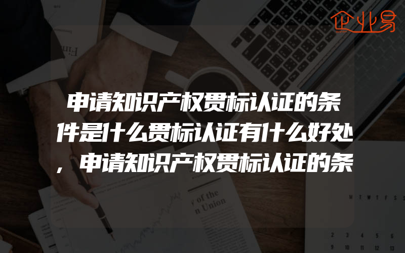 申请知识产权贯标认证的条件是什么贯标认证有什么好处,申请知识产权贯标认证的条件有什么贯标认证的好处有什么