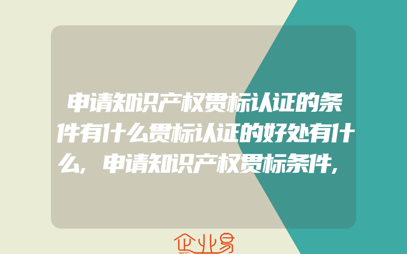 申请知识产权贯标认证的条件有什么贯标认证的好处有什么,申请知识产权贯标条件,流程,申请知识产权贯标费用多少