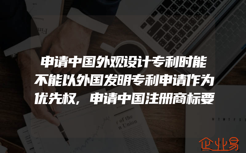 申请中国外观设计专利时能不能以外国发明专利申请作为优先权,申请中国注册商标要提供什么资料(注册商标要注意什么)