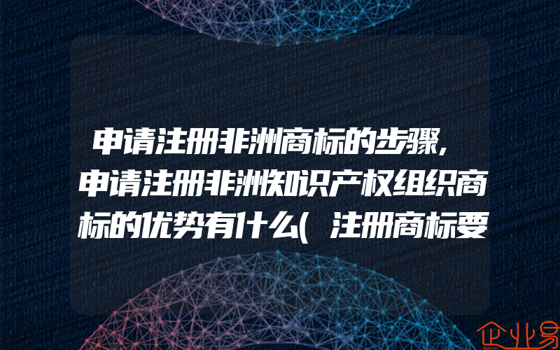 申请注册非洲商标的步骤,申请注册非洲知识产权组织商标的优势有什么(注册商标要注意什么)