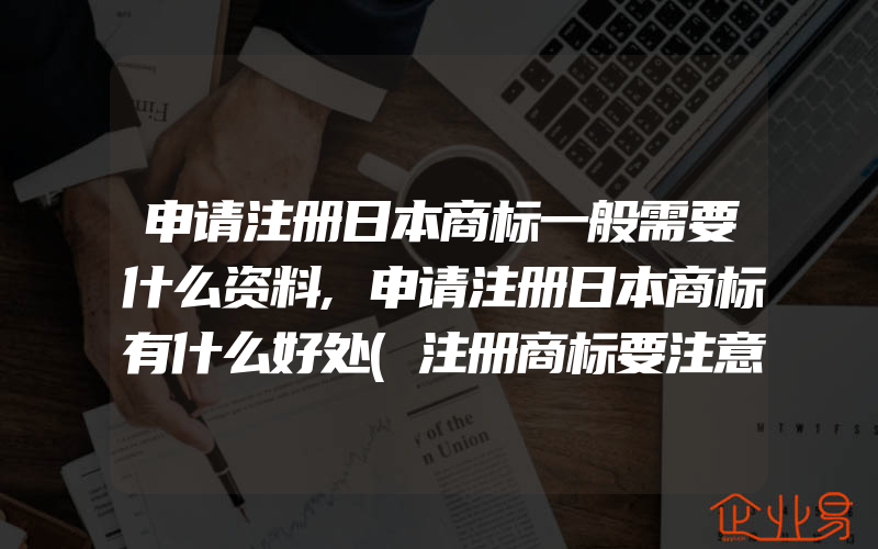 申请注册日本商标一般需要什么资料,申请注册日本商标有什么好处(注册商标要注意什么)