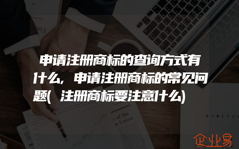 申请注册商标的查询方式有什么,申请注册商标的常见问题(注册商标要注意什么)