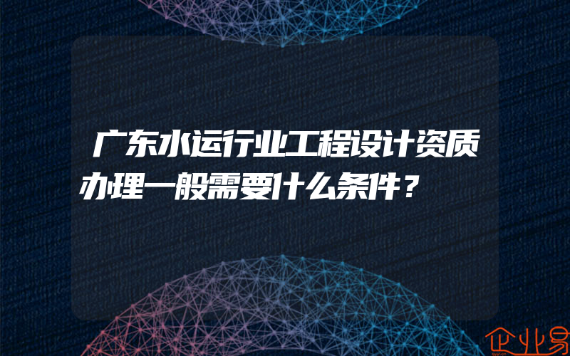 广东水运行业工程设计资质办理一般需要什么条件？