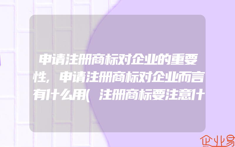 申请注册商标对企业的重要性,申请注册商标对企业而言有什么用(注册商标要注意什么)