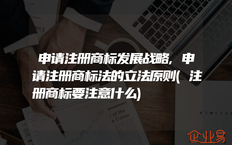 申请注册商标发展战略,申请注册商标法的立法原则(注册商标要注意什么)