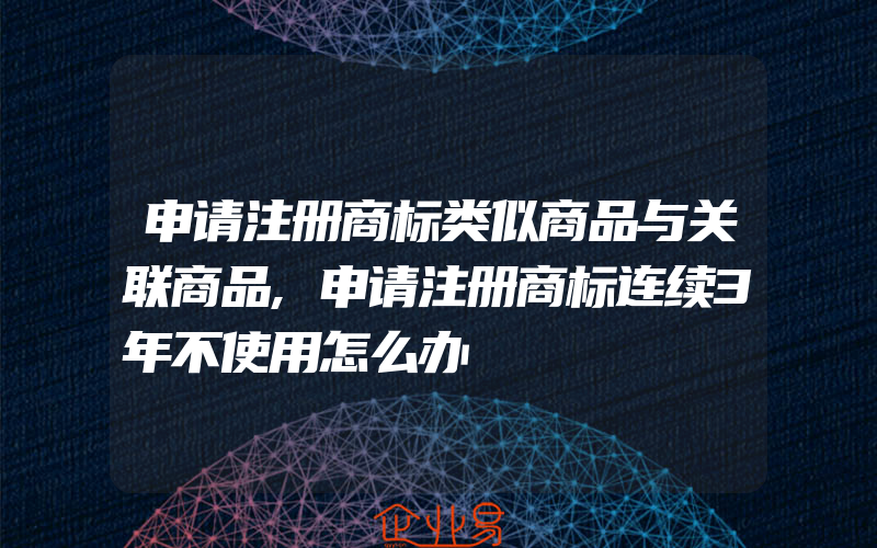 申请注册商标类似商品与关联商品,申请注册商标连续3年不使用怎么办