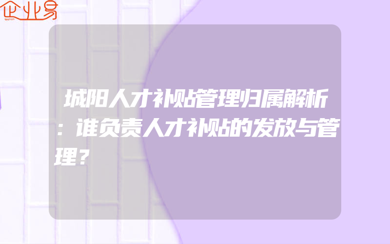 城阳人才补贴管理归属解析：谁负责人才补贴的发放与管理？