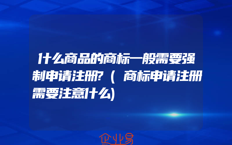 什么商品的商标一般需要强制申请注册?(商标申请注册需要注意什么)