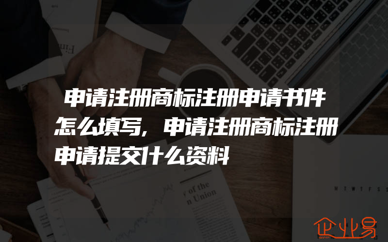 申请注册商标注册申请书件怎么填写,申请注册商标注册申请提交什么资料