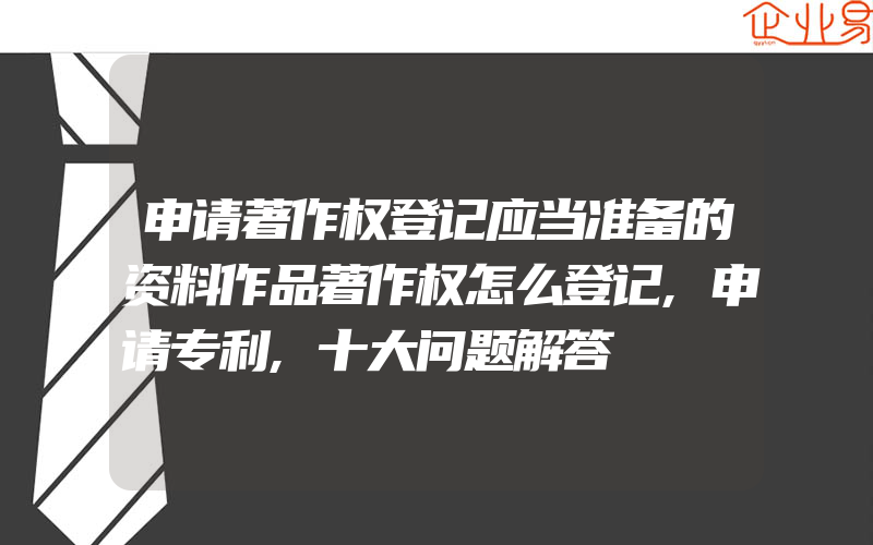 申请著作权登记应当准备的资料作品著作权怎么登记,申请专利,十大问题解答