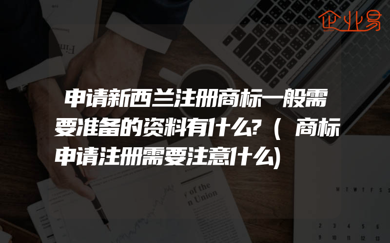 申请新西兰注册商标一般需要准备的资料有什么?(商标申请注册需要注意什么)