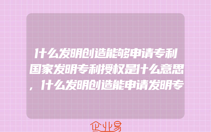 什么发明创造能够申请专利国家发明专利授权是什么意思,什么发明创造能申请发明专利