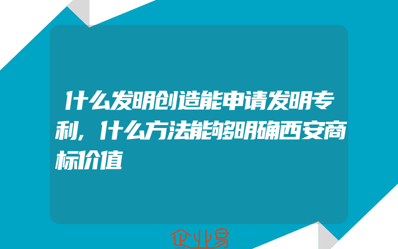 什么发明创造能申请发明专利,什么方法能够明确西安商标价值