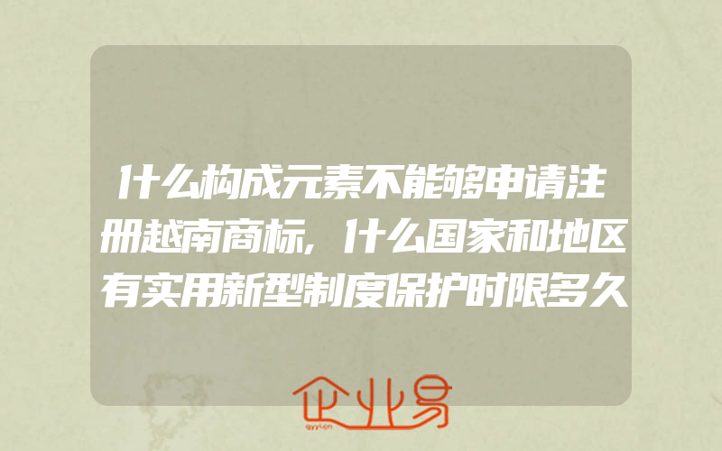 什么构成元素不能够申请注册越南商标,什么国家和地区有实用新型制度保护时限多久审查模式