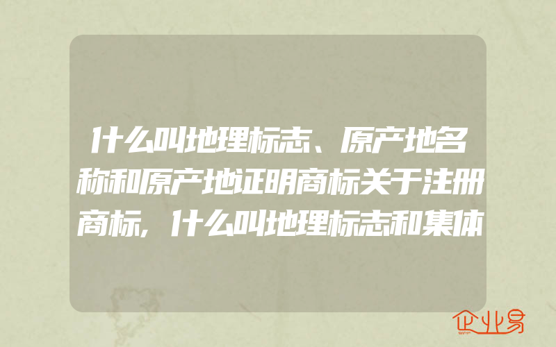 什么叫地理标志、原产地名称和原产地证明商标关于注册商标,什么叫地理标志和集体商标