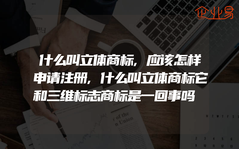 什么叫立体商标,应该怎样申请注册,什么叫立体商标它和三维标志商标是一回事吗