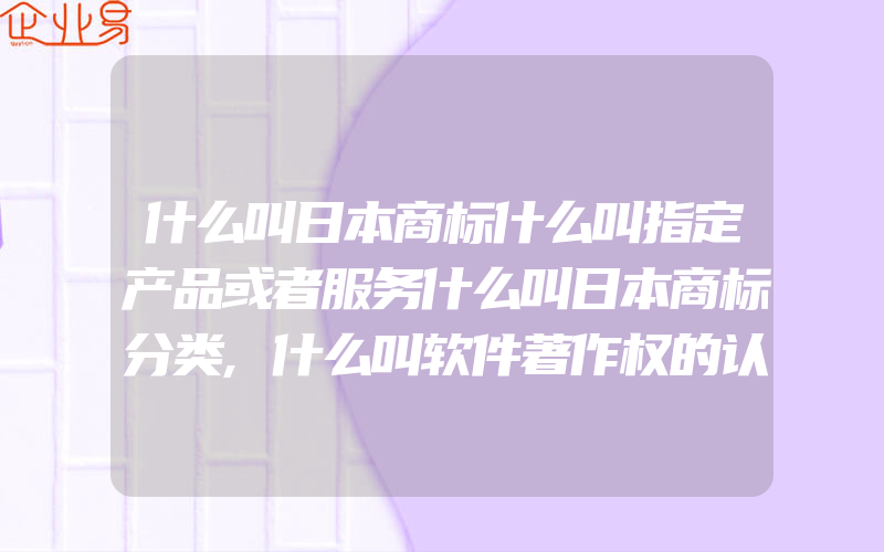 什么叫日本商标什么叫指定产品或者服务什么叫日本商标分类,什么叫软件著作权的认定