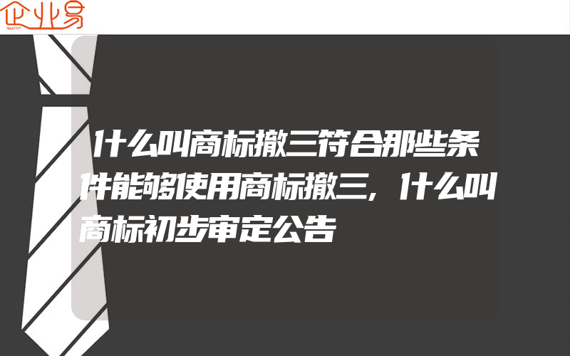 什么叫商标撤三符合那些条件能够使用商标撤三,什么叫商标初步审定公告