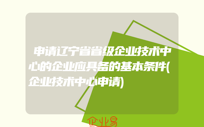 申请辽宁省省级企业技术中心的企业应具备的基本条件(企业技术中心申请)