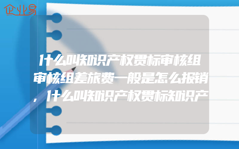 什么叫知识产权贯标审核组审核组差旅费一般是怎么报销,什么叫知识产权贯标知识产权贯标适用于什么企业