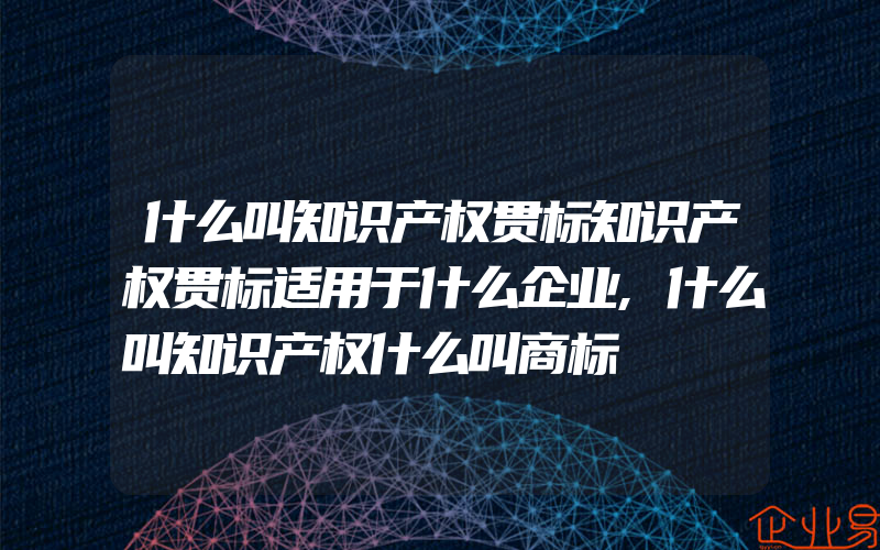 什么叫知识产权贯标知识产权贯标适用于什么企业,什么叫知识产权什么叫商标