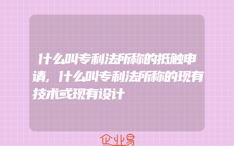 什么叫专利法所称的抵触申请,什么叫专利法所称的现有技术或现有设计