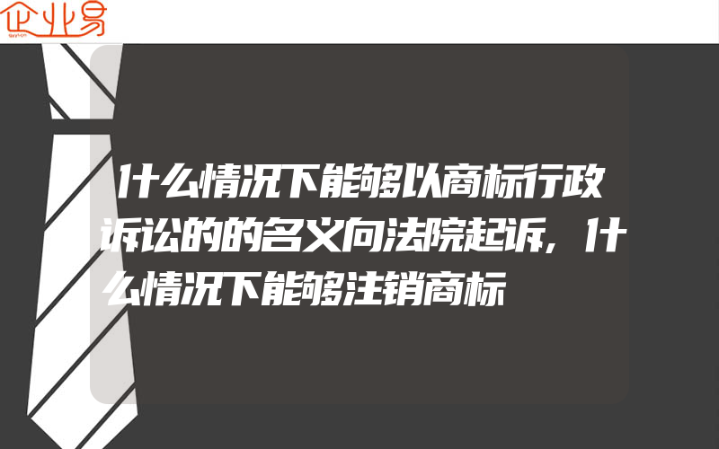 什么情况下能够以商标行政诉讼的的名义向法院起诉,什么情况下能够注销商标