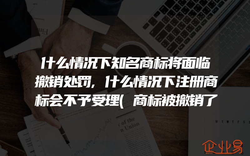 什么情况下知名商标将面临撤销处罚,什么情况下注册商标会不予受理(商标被撤销了)