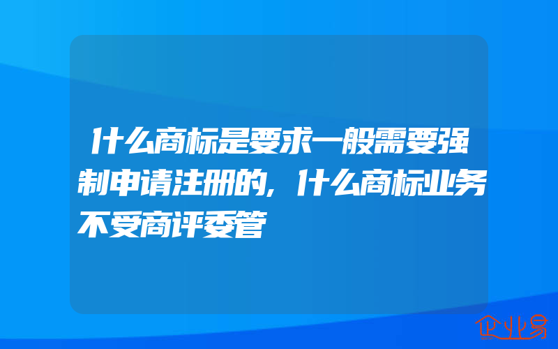 什么商标是要求一般需要强制申请注册的,什么商标业务不受商评委管