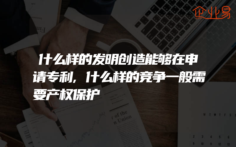 什么样的发明创造能够在申请专利,什么样的竞争一般需要产权保护