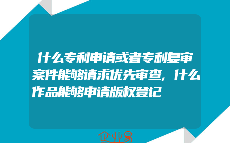 什么专利申请或者专利复审案件能够请求优先审查,什么作品能够申请版权登记