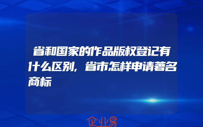 省和国家的作品版权登记有什么区别,省市怎样申请著名商标