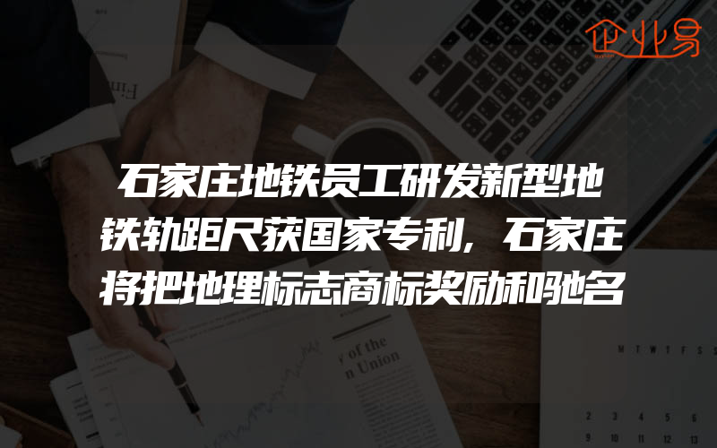 石家庄地铁员工研发新型地铁轨距尺获国家专利,石家庄将把地理标志商标奖励和驰名商标同等对