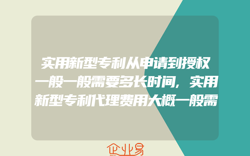 实用新型专利从申请到授权一般一般需要多长时间,实用新型专利代理费用大概一般需要多少