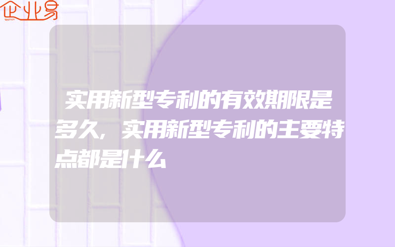 实用新型专利的有效期限是多久,实用新型专利的主要特点都是什么