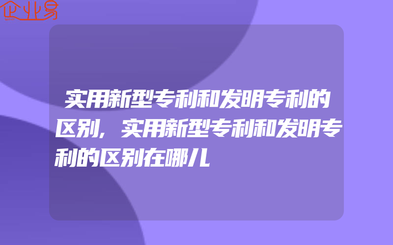 实用新型专利和发明专利的区别,实用新型专利和发明专利的区别在哪儿