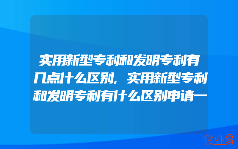 实用新型专利和发明专利有几点什么区别,实用新型专利和发明专利有什么区别申请一般需要多久才能下证书