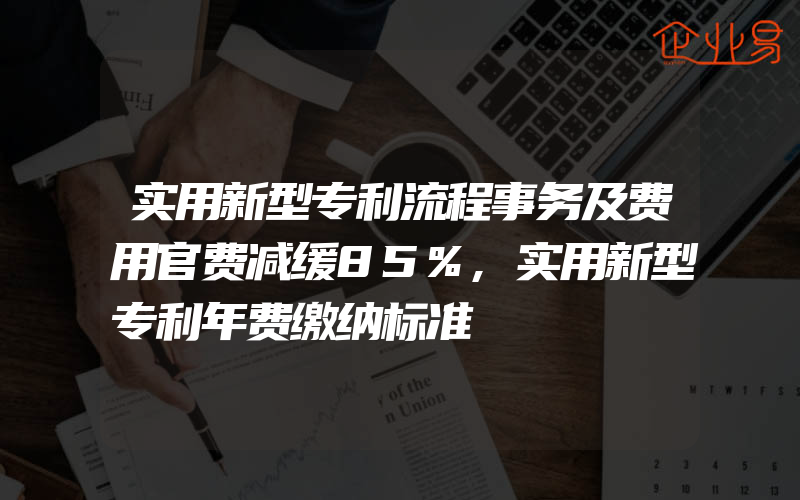 实用新型专利流程事务及费用官费减缓85%,实用新型专利年费缴纳标准