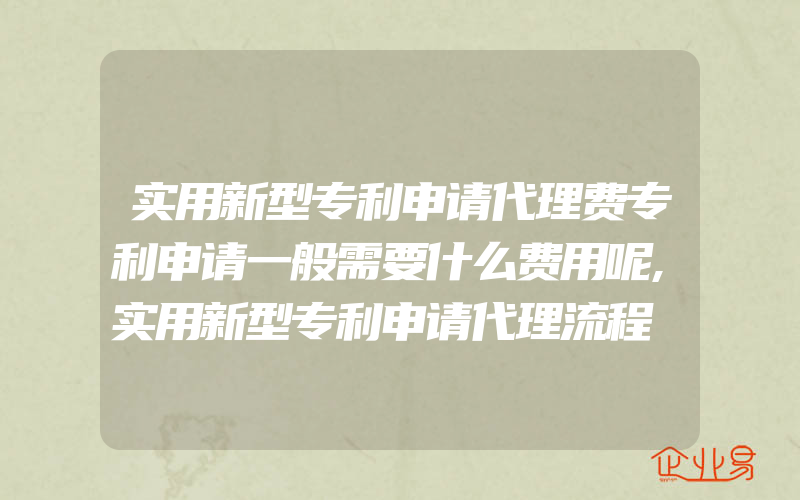 实用新型专利申请代理费专利申请一般需要什么费用呢,实用新型专利申请代理流程