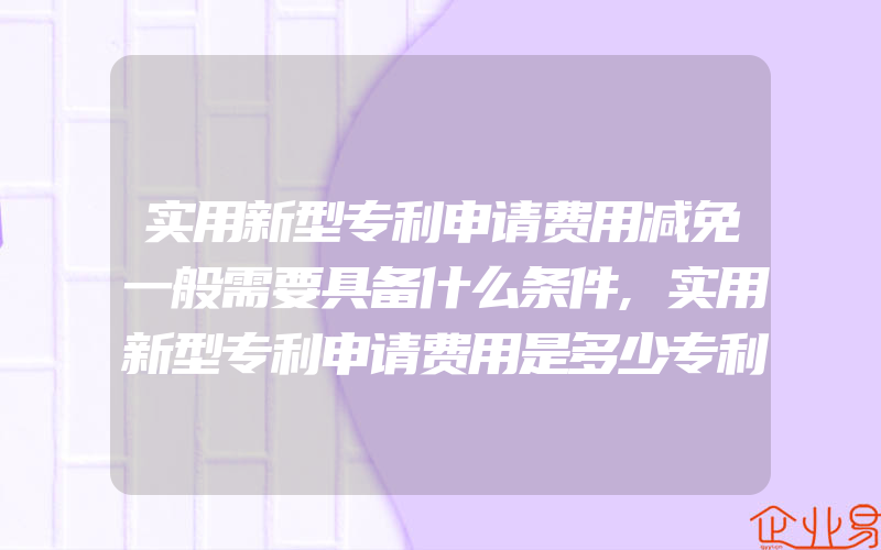 实用新型专利申请费用减免一般需要具备什么条件,实用新型专利申请费用是多少专利申请的流程是怎样的