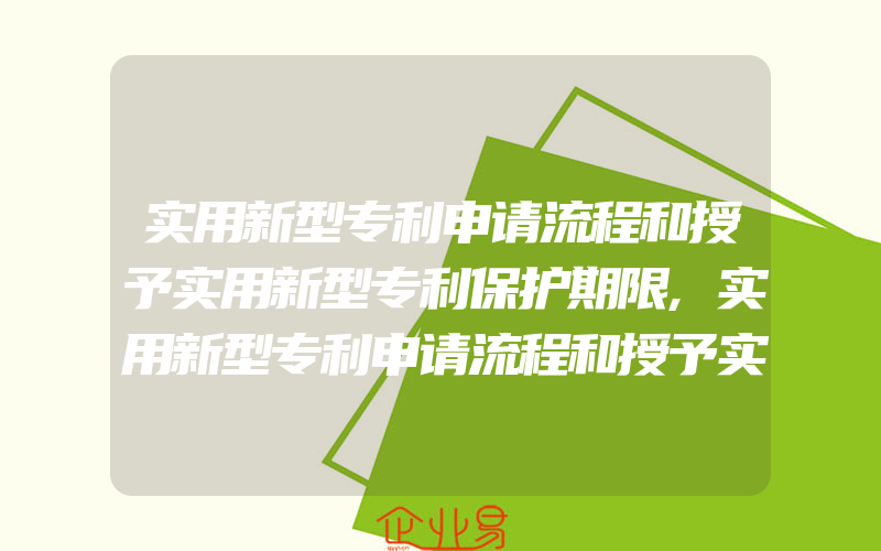 实用新型专利申请流程和授予实用新型专利保护期限,实用新型专利申请流程和授予实用新型专利的申报条件