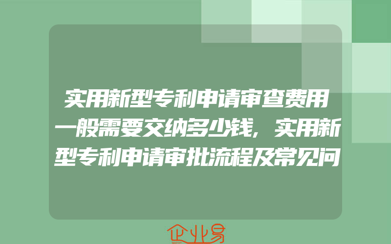 实用新型专利申请审查费用一般需要交纳多少钱,实用新型专利申请审批流程及常见问题