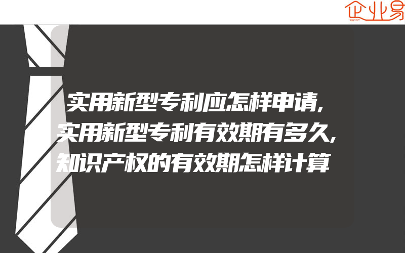 实用新型专利应怎样申请,实用新型专利有效期有多久,知识产权的有效期怎样计算