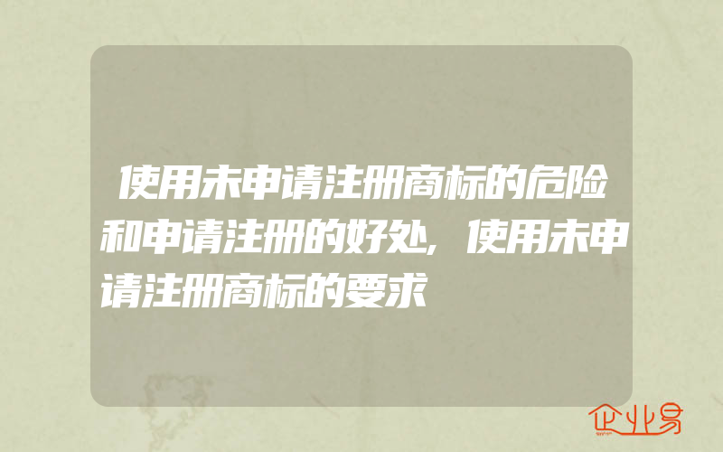 使用未申请注册商标的危险和申请注册的好处,使用未申请注册商标的要求