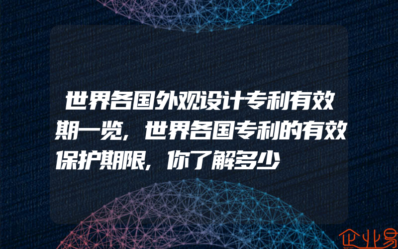 世界各国外观设计专利有效期一览,世界各国专利的有效保护期限,你了解多少