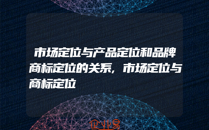 市场定位与产品定位和品牌商标定位的关系,市场定位与商标定位