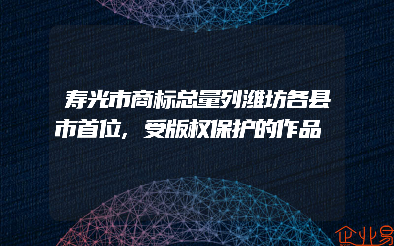 寿光市商标总量列潍坊各县市首位,受版权保护的作品